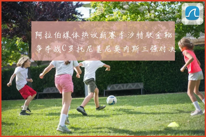 阿拉伯媒体热议新赛季沙特联金靴争夺战C罗托尼基尼奥内斯三强对决