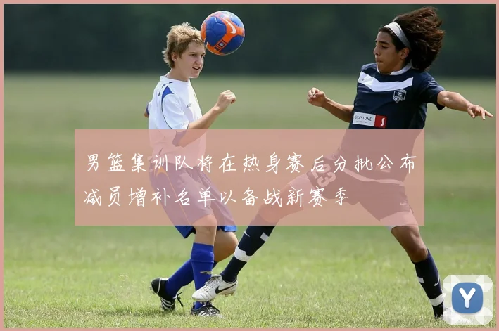 男篮集训队将在热身赛后分批公布减员增补名单以备战新赛季