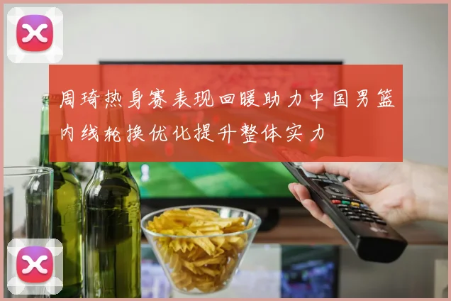 周琦热身赛表现回暖助力中国男篮内线轮换优化提升整体实力