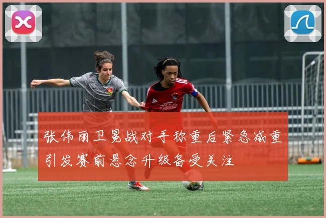 张伟丽卫冕战对手称重后紧急减重引发赛前悬念升级备受关注