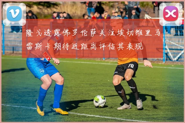 隆戈透露佛罗伦萨关注埃切维里马雷斯卡期待近距离评估其表现