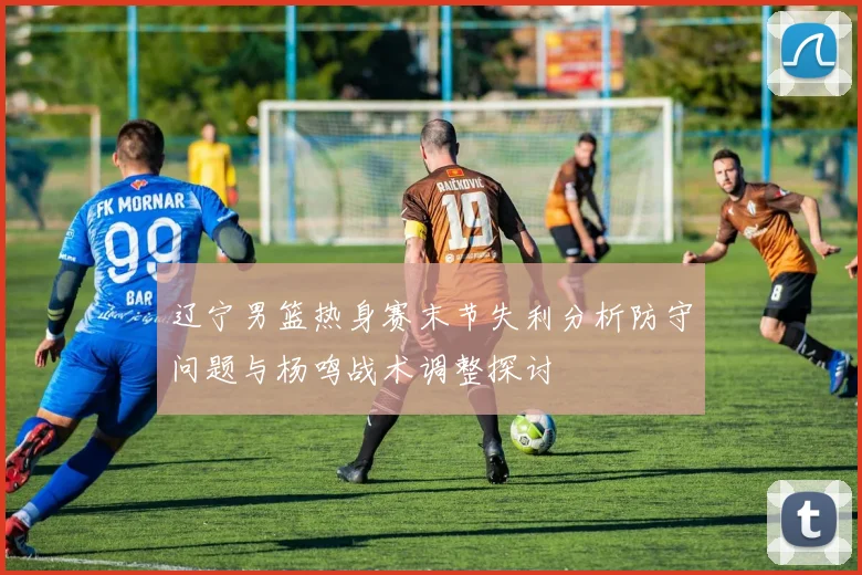 辽宁男篮热身赛末节失利分析防守问题与杨鸣战术调整探讨