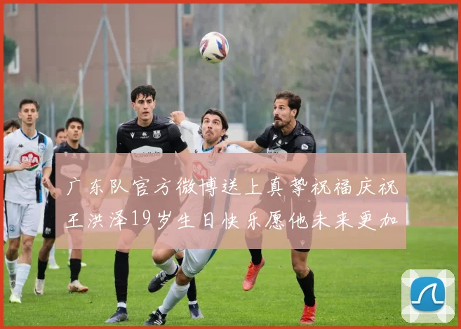 广东队官方微博送上真挚祝福庆祝王洪泽19岁生日快乐愿他未来更加辉煌